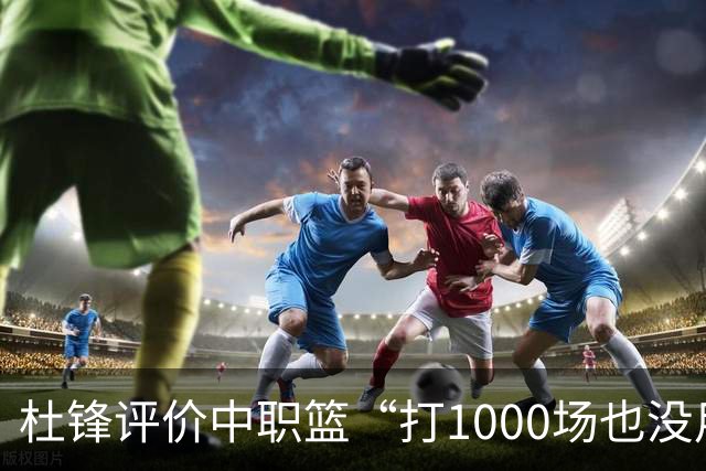 杜锋评价中职篮“打1000场也没用”，和他说的“20分算个屁”是一体两面，一个意思